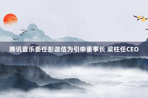 腾讯音乐委任彭迦信为引申董事长 梁柱任CEO